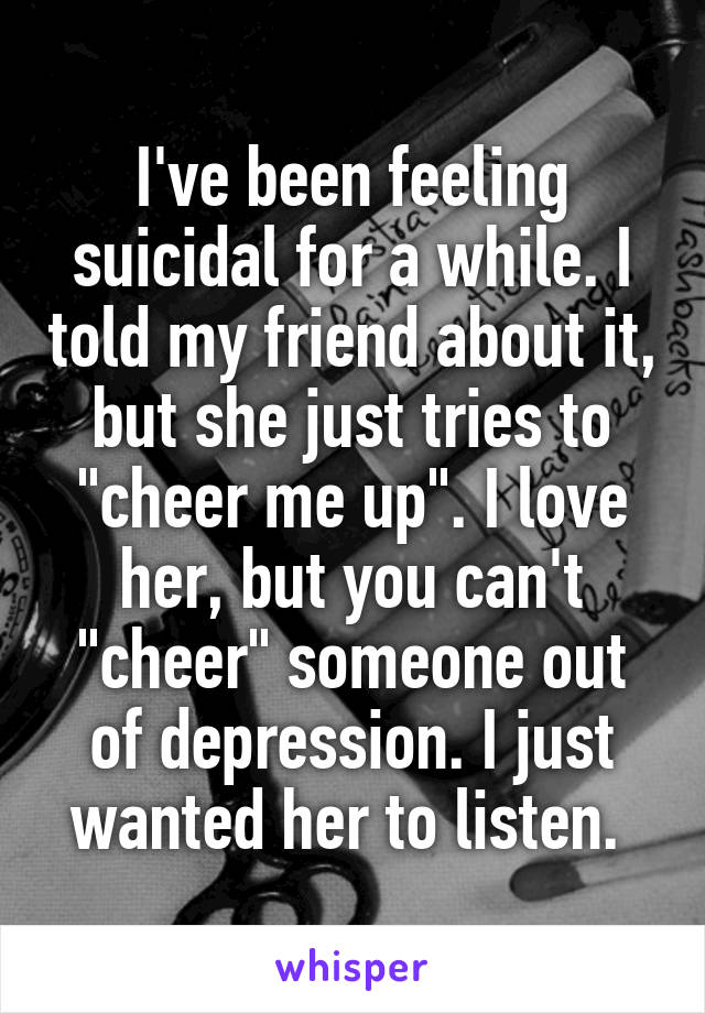 I've been feeling suicidal for a while. I told my friend about it, but she just tries to "cheer me up". I love her, but you can't "cheer" someone out of depression. I just wanted her to listen. 