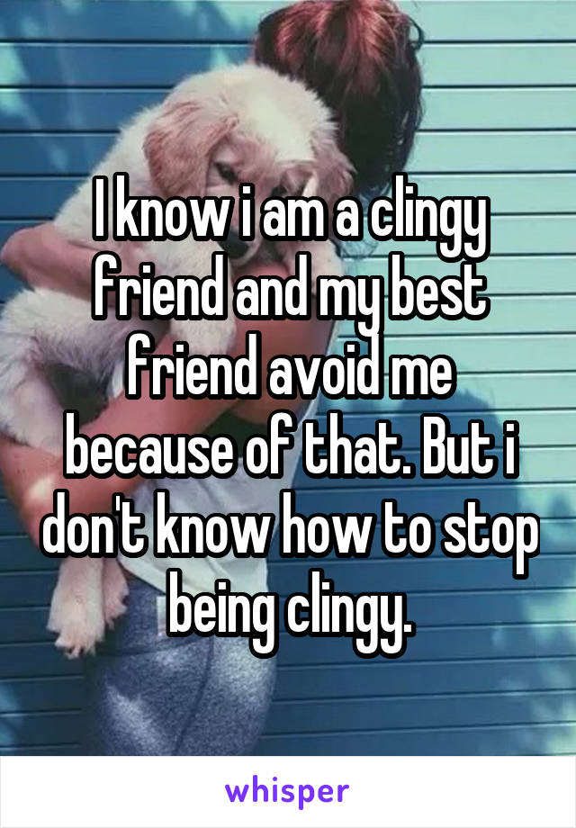 I know i am a clingy friend and my best friend avoid me because of that. But i don't know how to stop being clingy.