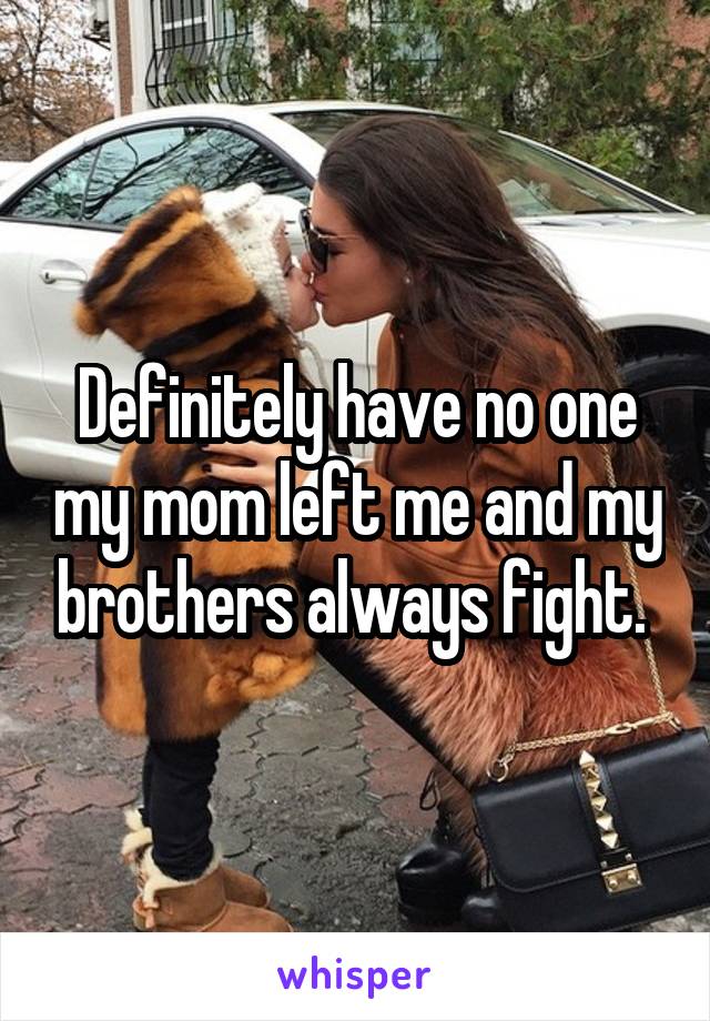 Definitely have no one my mom left me and my brothers always fight. 