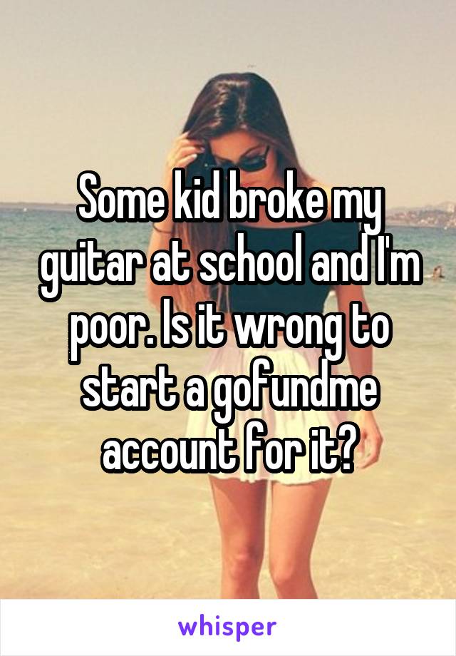 Some kid broke my guitar at school and I'm poor. Is it wrong to start a gofundme account for it?