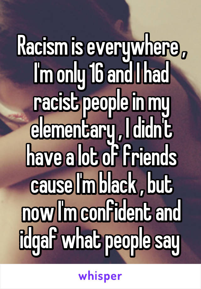 Racism is everywhere , I'm only 16 and I had racist people in my elementary , I didn't have a lot of friends cause I'm black , but now I'm confident and idgaf what people say 