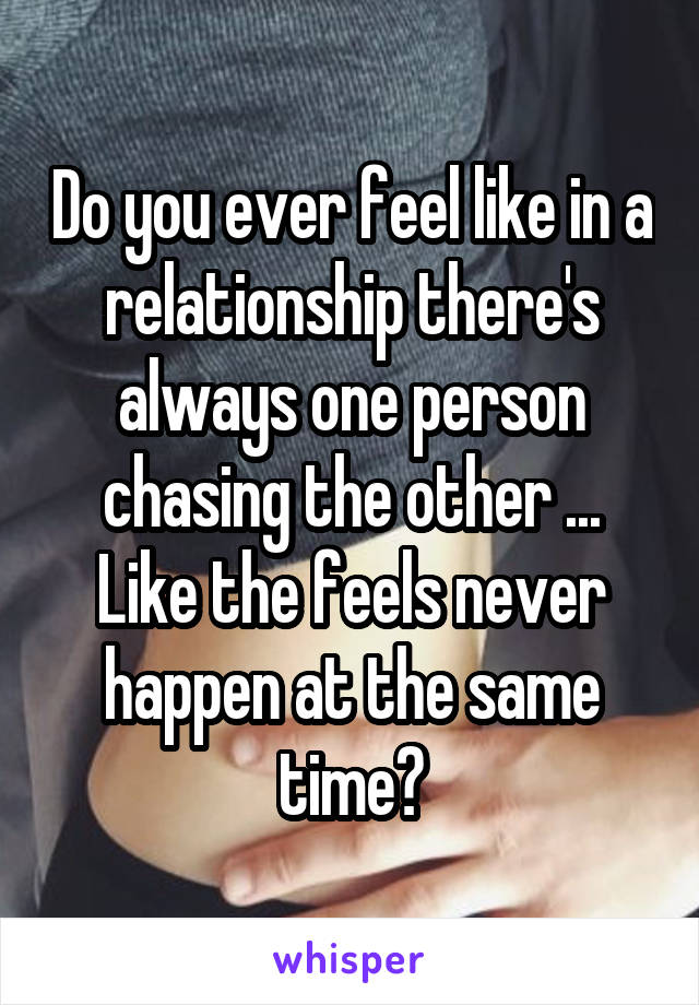 Do you ever feel like in a relationship there's always one person chasing the other ... Like the feels never happen at the same time?