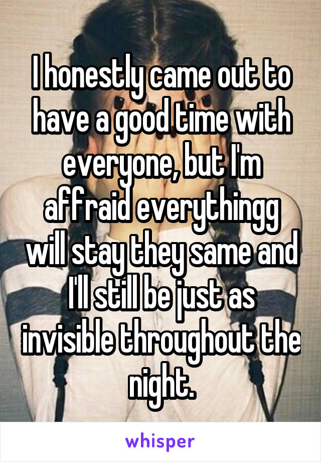 I honestly came out to have a good time with everyone, but I'm affraid everythingg will stay they same and I'll still be just as invisible throughout the night.