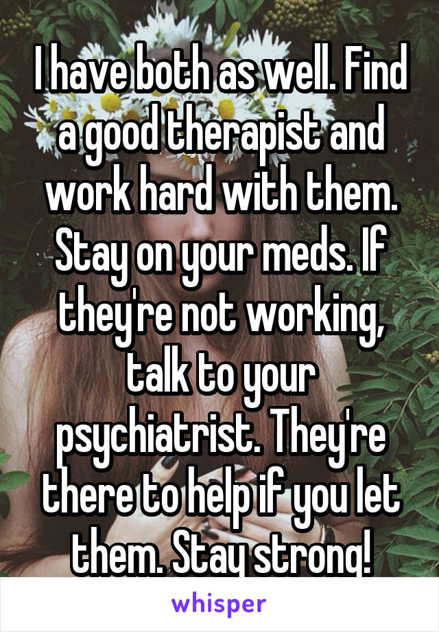 I have both as well. Find a good therapist and work hard with them. Stay on your meds. If they're not working, talk to your psychiatrist. They're there to help if you let them. Stay strong!