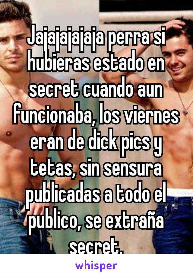 Jajajajajaja perra si hubieras estado en secret cuando aun funcionaba, los viernes eran de dick pics y tetas, sin sensura publicadas a todo el publico, se extraña secret.