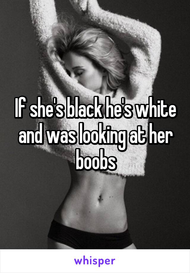 If she's black he's white and was looking at her boobs