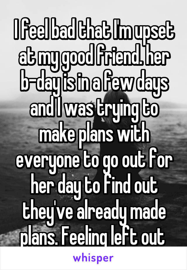 I feel bad that I'm upset at my good friend. her b-day is in a few days and I was trying to make plans with everyone to go out for her day to find out they've already made plans. Feeling left out 