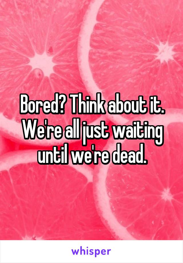 Bored? Think about it. We're all just waiting until we're dead.