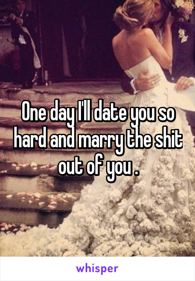 One day I'll date you so hard and marry the shit out of you .