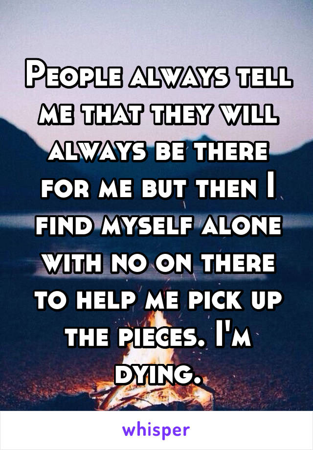 People always tell me that they will always be there for me but then I find myself alone with no on there to help me pick up the pieces. I'm dying.