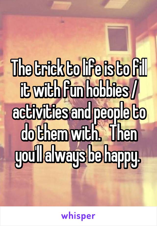 The trick to life is to fill it with fun hobbies / activities and people to do them with.   Then you'll always be happy. 