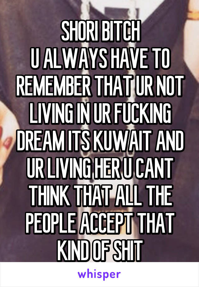 SHORI BITCH
U ALWAYS HAVE TO REMEMBER THAT UR NOT LIVING IN UR FUCKING DREAM ITS KUWAIT AND UR LIVING HER U CANT THINK THAT ALL THE PEOPLE ACCEPT THAT KIND OF SHIT