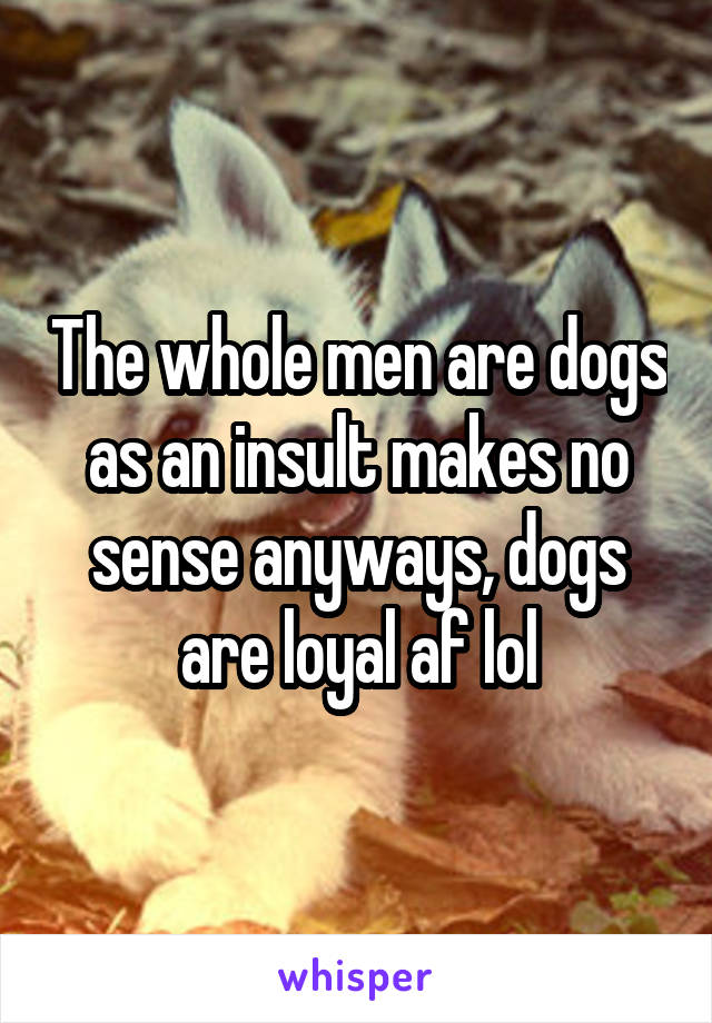 The whole men are dogs as an insult makes no sense anyways, dogs are loyal af lol