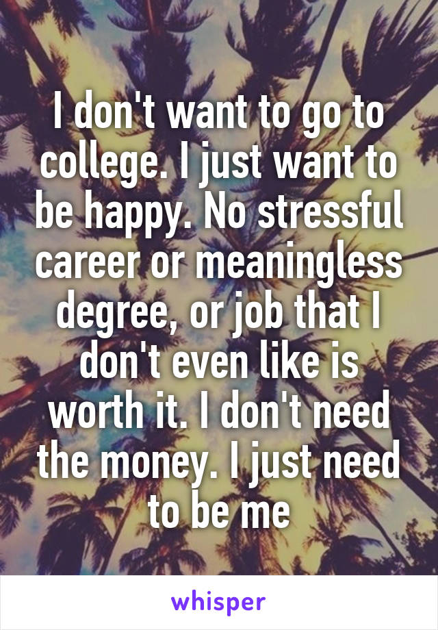 I don't want to go to college. I just want to be happy. No stressful career or meaningless degree, or job that I don't even like is worth it. I don't need the money. I just need to be me