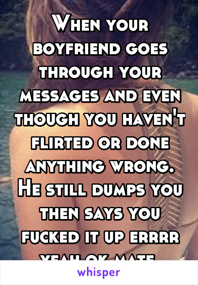 When your boyfriend goes through your messages and even though you haven't flirted or done anything wrong. He still dumps you then says you fucked it up errrr yeah ok mate 