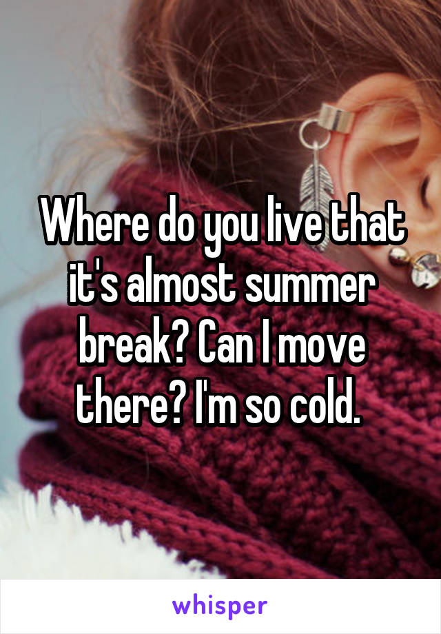 Where do you live that it's almost summer break? Can I move there? I'm so cold. 