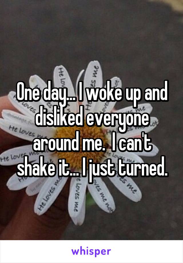 One day... I woke up and disliked everyone around me.  I can't shake it... I just turned.