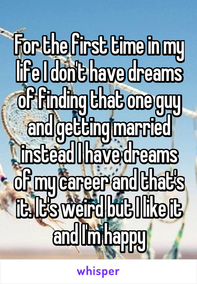 For the first time in my life I don't have dreams of finding that one guy and getting married instead I have dreams of my career and that's it. It's weird but I like it and I'm happy