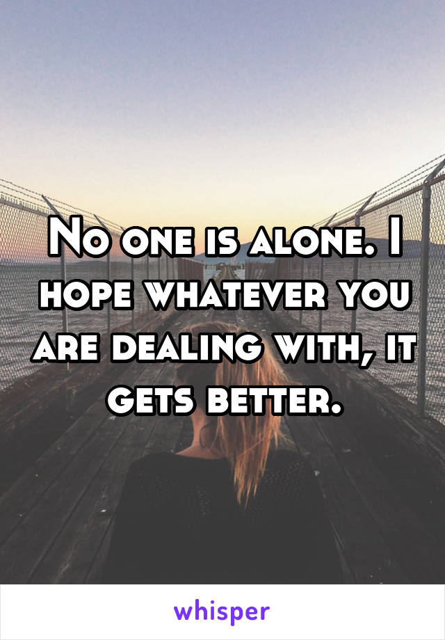 No one is alone. I hope whatever you are dealing with, it gets better.