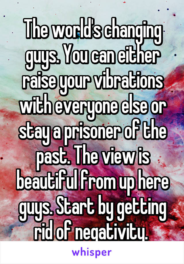 The world's changing guys. You can either raise your vibrations with everyone else or stay a prisoner of the past. The view is beautiful from up here guys. Start by getting rid of negativity. 