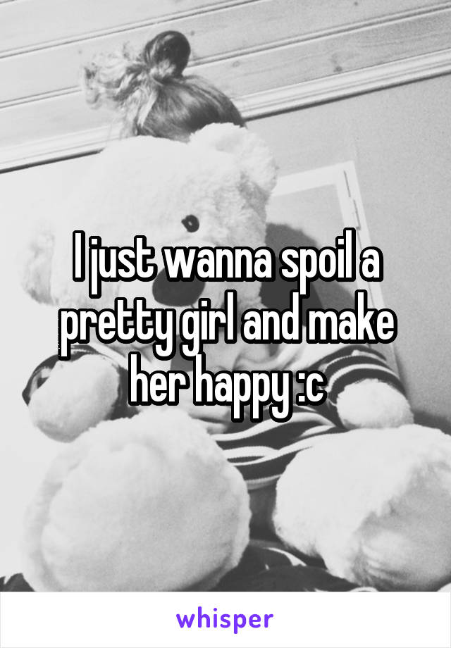 I just wanna spoil a pretty girl and make her happy :c