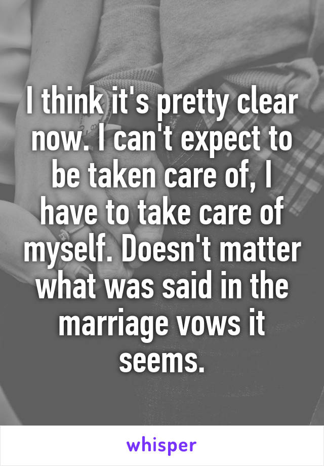 I think it's pretty clear now. I can't expect to be taken care of, I have to take care of myself. Doesn't matter what was said in the marriage vows it seems.