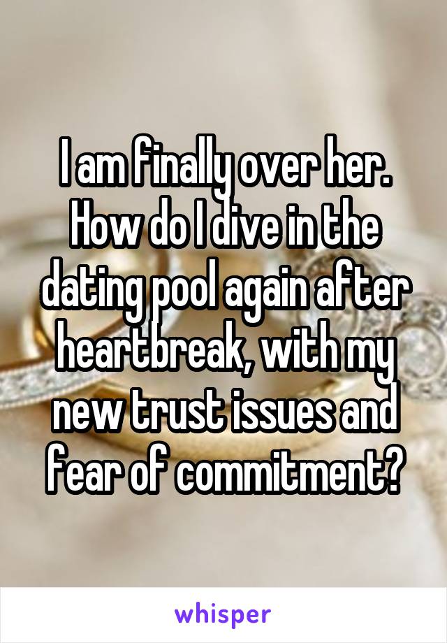 I am finally over her. How do I dive in the dating pool again after heartbreak, with my new trust issues and fear of commitment?