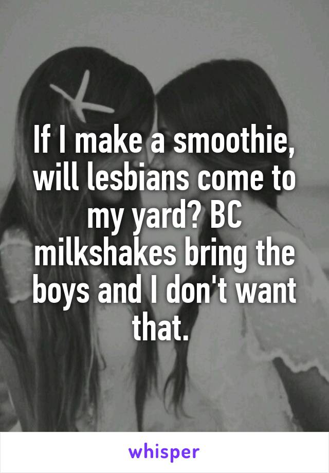 If I make a smoothie, will lesbians come to my yard? BC milkshakes bring the boys and I don't want that. 