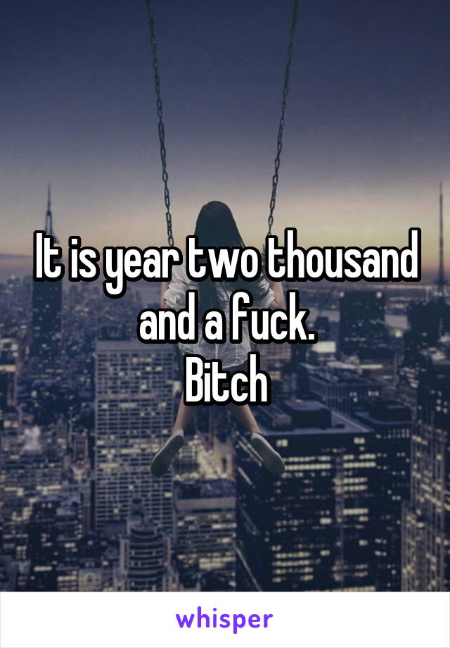 It is year two thousand and a fuck.
Bitch