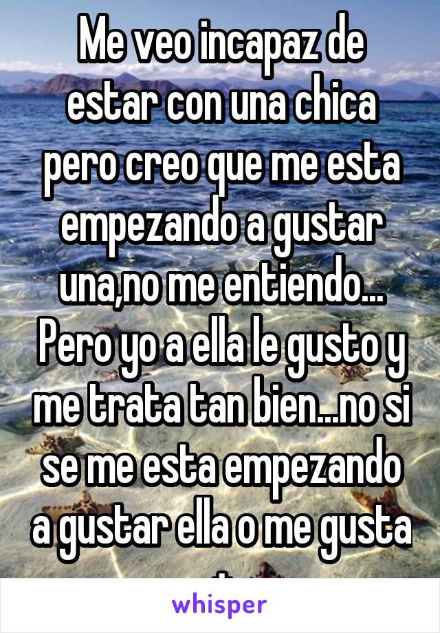 Me veo incapaz de estar con una chica pero creo que me esta empezando a gustar una,no me entiendo... Pero yo a ella le gusto y me trata tan bien...no si se me esta empezando a gustar ella o me gusta +