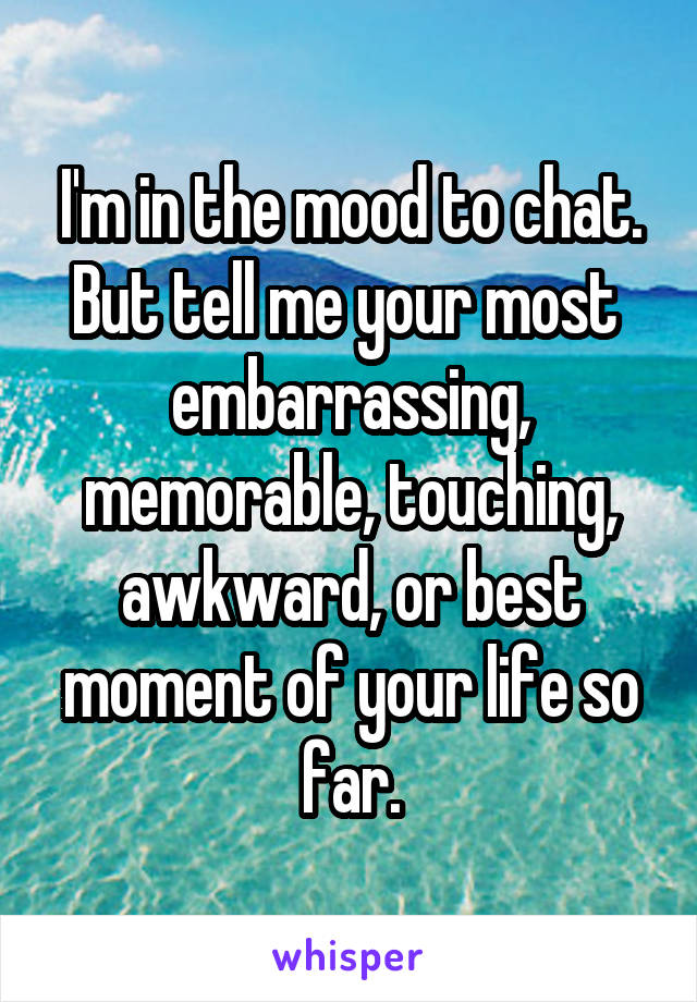 I'm in the mood to chat. But tell me your most  embarrassing, memorable, touching, awkward, or best moment of your life so far.