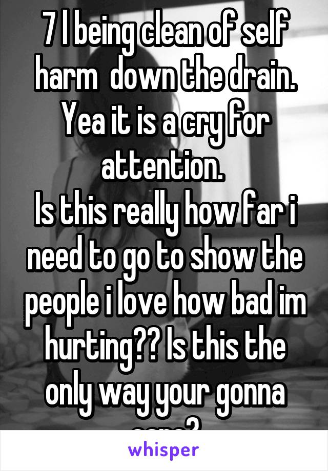 7 l being clean of self harm  down the drain.
Yea it is a cry for attention. 
Is this really how far i need to go to show the people i love how bad im hurting?? Is this the only way your gonna care?