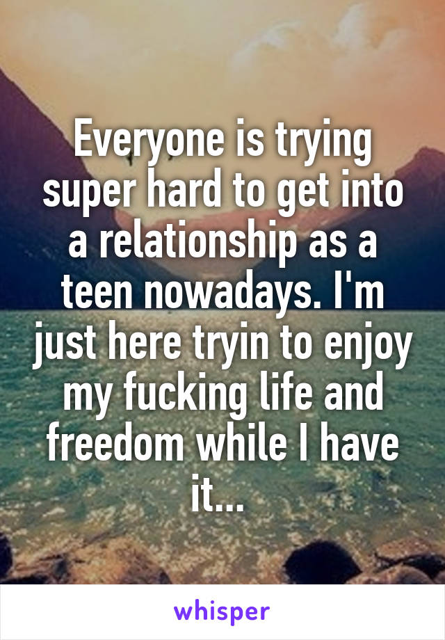 Everyone is trying super hard to get into a relationship as a teen nowadays. I'm just here tryin to enjoy my fucking life and freedom while I have it... 