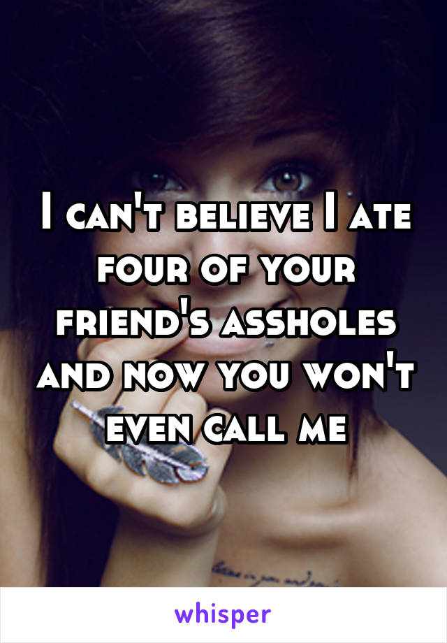 I can't believe I ate four of your friend's assholes and now you won't even call me