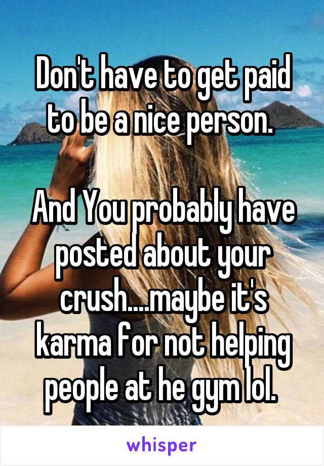 Don't have to get paid to be a nice person. 

And You probably have posted about your crush....maybe it's karma for not helping people at he gym lol. 