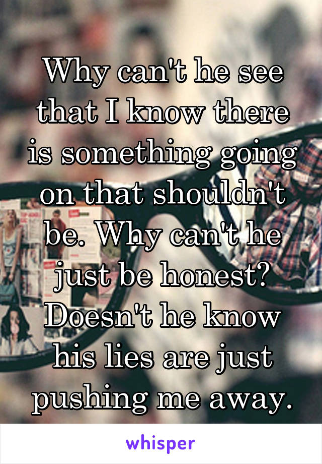 Why can't he see that I know there is something going on that shouldn't be. Why can't he just be honest? Doesn't he know his lies are just pushing me away.