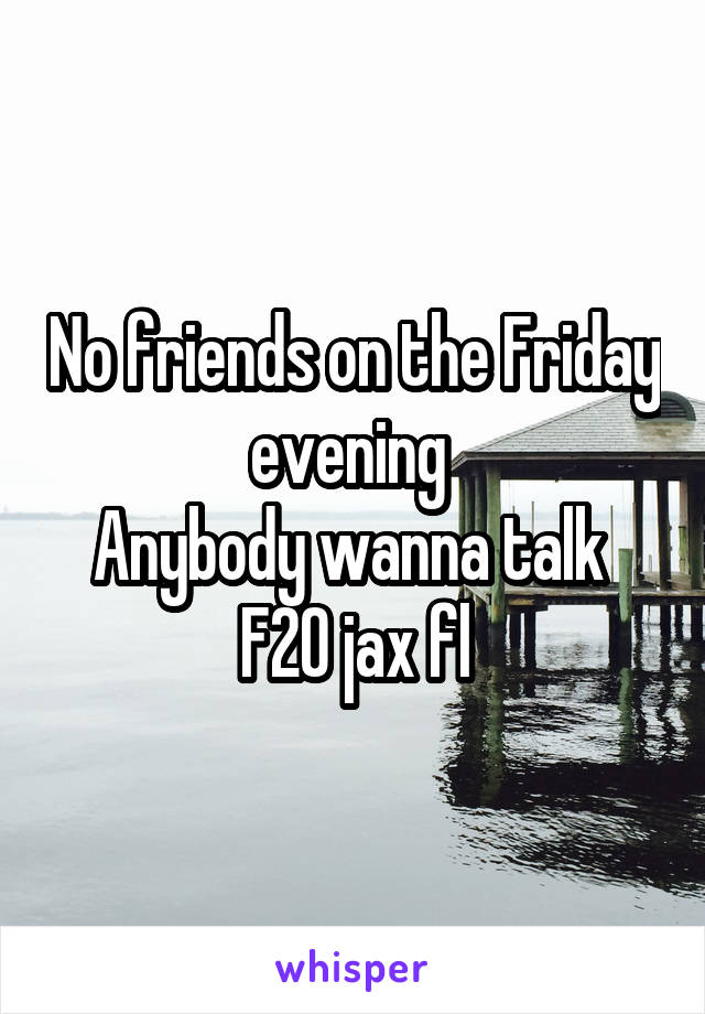 No friends on the Friday evening 
Anybody wanna talk 
F20 jax fl