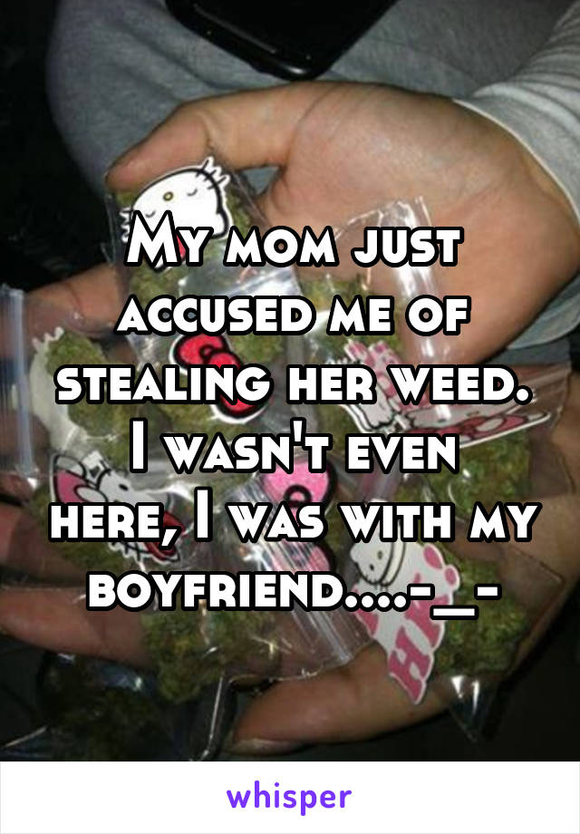 My mom just accused me of stealing her weed.
I wasn't even here, I was with my boyfriend....-_-