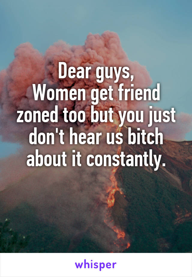 Dear guys,
Women get friend zoned too but you just don't hear us bitch about it constantly.

