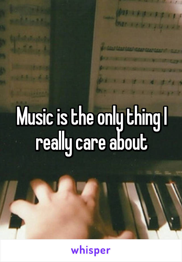 Music is the only thing I really care about