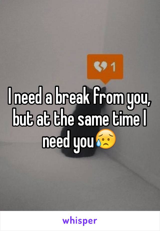 I need a break from you, but at the same time I need you😥