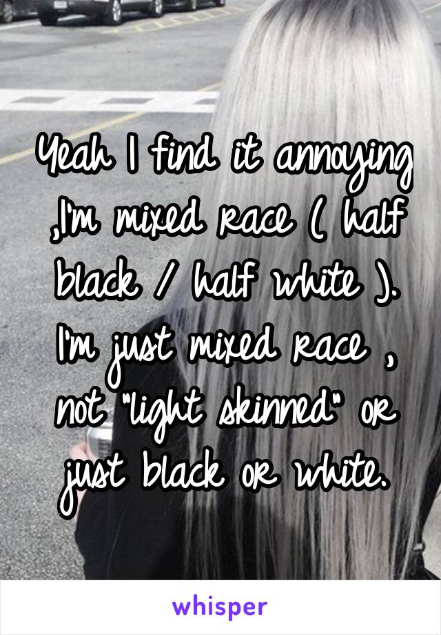 Yeah I find it annoying ,I'm mixed race ( half black / half white ). I'm just mixed race , not "light skinned" or just black or white.