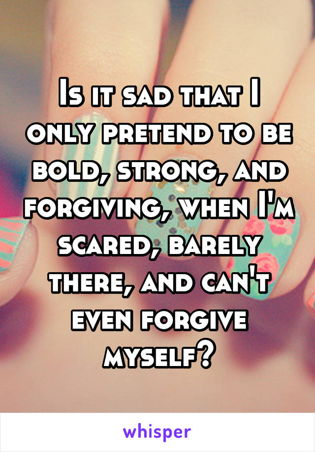 Is it sad that I only pretend to be bold, strong, and forgiving, when I'm scared, barely there, and can't even forgive myself?