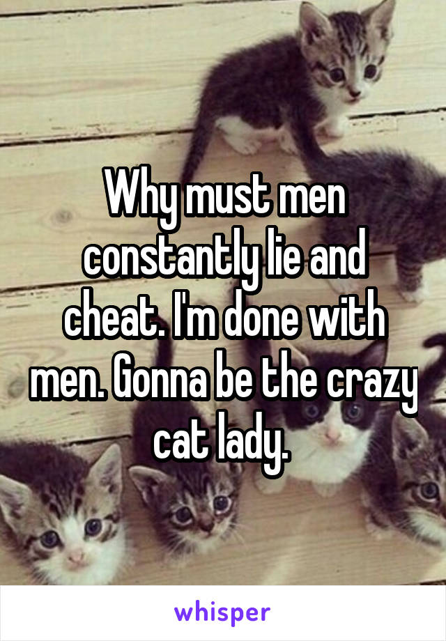 Why must men constantly lie and cheat. I'm done with men. Gonna be the crazy cat lady. 