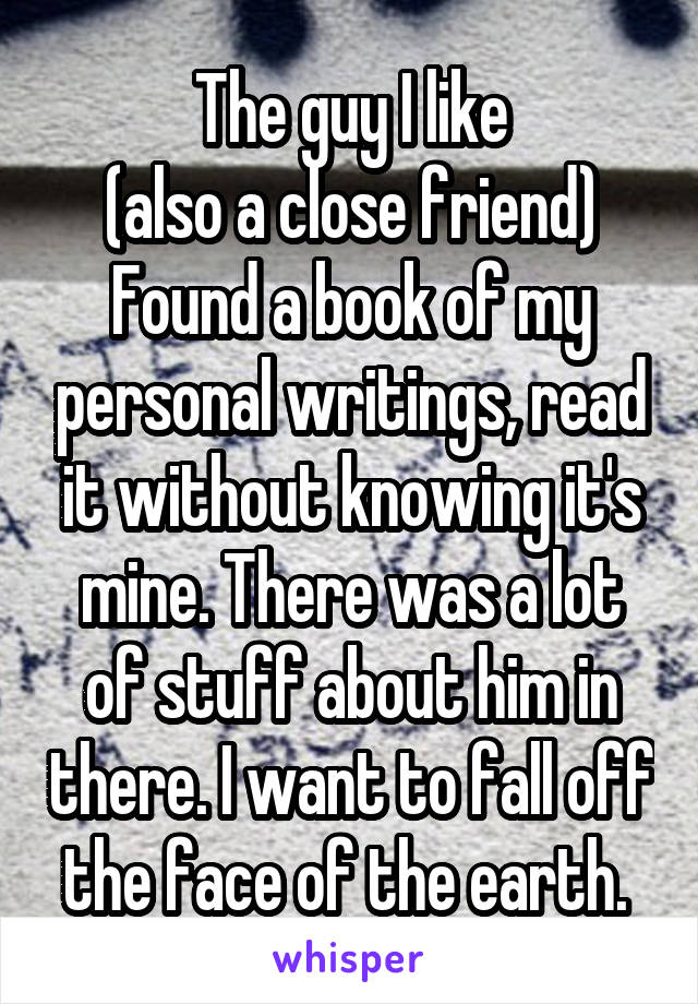 The guy I like
 (also a close friend) 
Found a book of my personal writings, read it without knowing it's mine. There was a lot of stuff about him in there. I want to fall off the face of the earth. 