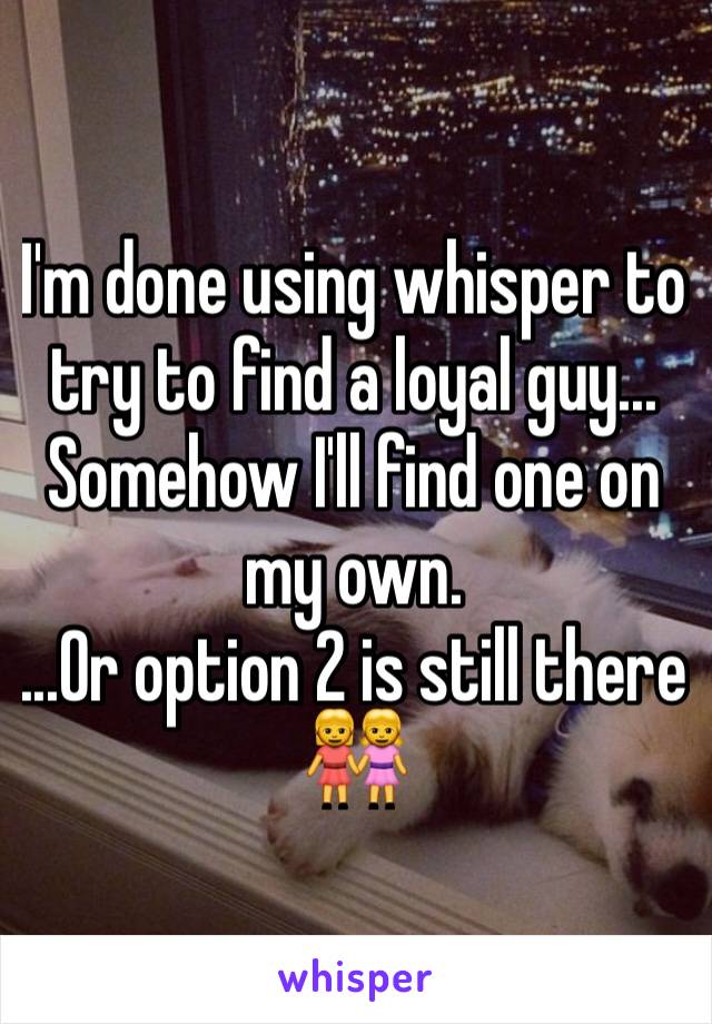 I'm done using whisper to try to find a loyal guy... Somehow I'll find one on my own. 
...Or option 2 is still there 👭