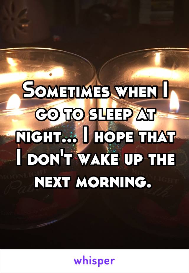 Sometimes when I go to sleep at night... I hope that I don't wake up the next morning. 