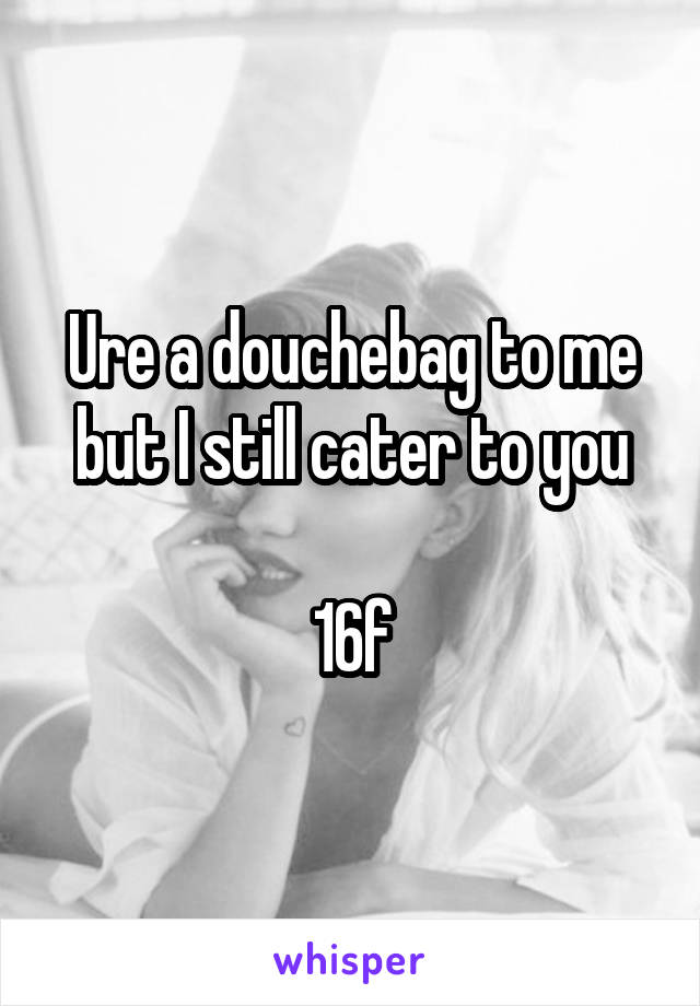 Ure a douchebag to me but I still cater to you

16f