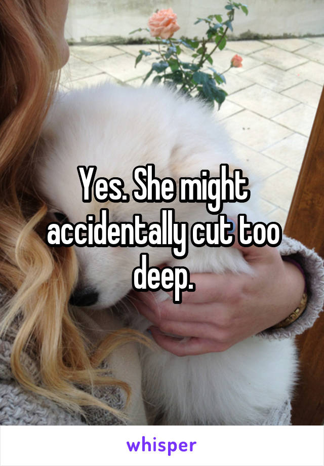 Yes. She might accidentally cut too deep.