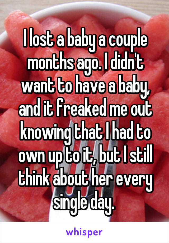 I lost a baby a couple months ago. I didn't want to have a baby, and it freaked me out knowing that I had to own up to it, but I still think about her every single day. 